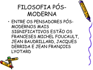FILOSOFIA PÓS-
MODERNA
• ENTRE OS PENSADORES PÓS-
MODERNOS MAIS
SIGNIFICATIVOS ESTÃO OS
FRANCESES MICHEL FOUCAULT,
JEAN BAUDRILLARD, JACQUES
DERRIDA E JEAN FRANÇOIS
LYOTARD
 