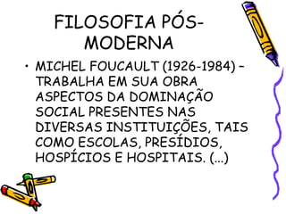 FILOSOFIA PÓS-
MODERNA
• MICHEL FOUCAULT (1926-1984) –
TRABALHA EM SUA OBRA
ASPECTOS DA DOMINAÇÃO
SOCIAL PRESENTES NAS
DIVERSAS INSTITUIÇÕES, TAIS
COMO ESCOLAS, PRESÍDIOS,
HOSPÍCIOS E HOSPITAIS. (...)
 