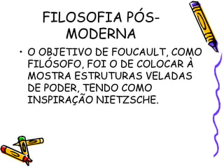 FILOSOFIA PÓS-
MODERNA
• O OBJETIVO DE FOUCAULT, COMO
FILÓSOFO, FOI O DE COLOCAR À
MOSTRA ESTRUTURAS VELADAS
DE PODER, TENDO COMO
INSPIRAÇÃO NIETZSCHE.
 