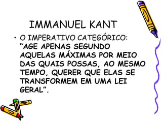 IMMANUEL KANT
• O IMPERATIVO CATEGÓRICO:
“AGE APENAS SEGUNDO
AQUELAS MÁXIMAS POR MEIO
DAS QUAIS POSSAS, AO MESMO
TEMPO, QUERER QUE ELAS SE
TRANSFORMEM EM UMA LEI
GERAL”.
 