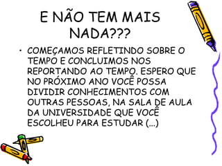 E NÃO TEM MAIS
NADA???
• COMEÇAMOS REFLETINDO SOBRE O
TEMPO E CONCLUIMOS NOS
REPORTANDO AO TEMPO. ESPERO QUE
NO PRÓXIMO ANO VOCÊ POSSA
DIVIDIR CONHECIMENTOS COM
OUTRAS PESSOAS, NA SALA DE AULA
DA UNIVERSIDADE QUE VOCÊ
ESCOLHEU PARA ESTUDAR (...)
 