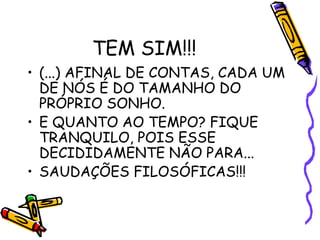 TEM SIM!!!
• (...) AFINAL DE CONTAS, CADA UM
DE NÓS É DO TAMANHO DO
PRÓPRIO SONHO.
• E QUANTO AO TEMPO? FIQUE
TRANQUILO, POIS ESSE
DECIDIDAMENTE NÃO PARA...
• SAUDAÇÕES FILOSÓFICAS!!!
 