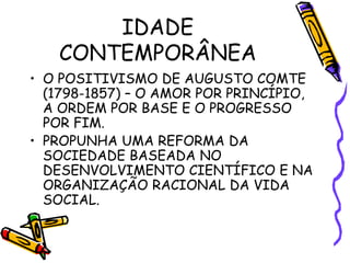 IDADE
CONTEMPORÂNEA
• O POSITIVISMO DE AUGUSTO COMTE
(1798-1857) – O AMOR POR PRINCÍPIO,
A ORDEM POR BASE E O PROGRESSO
POR FIM.
• PROPUNHA UMA REFORMA DA
SOCIEDADE BASEADA NO
DESENVOLVIMENTO CIENTÍFICO E NA
ORGANIZAÇÃO RACIONAL DA VIDA
SOCIAL.
 