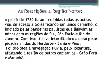 Projeto Restaurando 
Vidas - 
As Restrições a Região Norte: 
A partir de 1730 foram proibidas todas as outras 
vias de acesso a Goiás ficando um único caminho, o 
iniciado pelas bandeiras paulistas que ligavam as 
minas com as regiões do Sul, São Paulo e Rio de 
Janeiro. Com isso, ficava interditado o acesso pelas 
picadas vindas do Nordeste - Bahia e Piauí. 
Foi proibida a navegação fluvial pelo Tocantins, 
afastando a região de outras capitanias - Grão-Pará 
e Maranhão. 
 