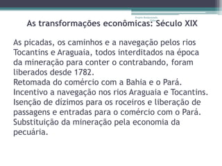 Projeto Restaurando 
Vidas - 
As transformações econômicas: Século XIX 
As picadas, os caminhos e a navegação pelos rios 
Tocantins e Araguaia, todos interditados na época 
da mineração para conter o contrabando, foram 
liberados desde 1782. 
Retomada do comércio com a Bahia e o Pará. 
Incentivo a navegação nos rios Araguaia e Tocantins. 
Isenção de dízimos para os roceiros e liberação de 
passagens e entradas para o comércio com o Pará. 
Substituição da mineração pela economia da 
pecuária. 
 