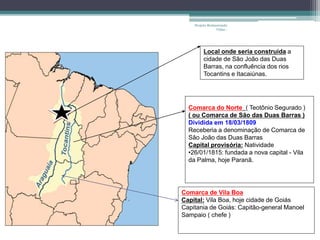 Projeto Restaurando 
Vidas - 
Local onde seria construída a 
cidade de São João das Duas 
Barras, na confluência dos rios 
Tocantins e Itacaiúnas. 
Comarca do Norte ( Teotônio Segurado ) 
( ou Comarca de São das Duas Barras ) 
Dividida em 18/03/1809 
Receberia a denominação de Comarca de 
São João das Duas Barras 
Capital provisória: Natividade 
•26/01/1815: fundada a nova capital - Vila 
da Palma, hoje Paranã. 
Comarca de Vila Boa 
Capital: Vila Boa, hoje cidade de Goiás 
Capitania de Goiás: Capitão-general Manoel 
Sampaio ( chefe ) 
 