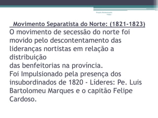 Projeto Restaurando 
Vidas - 
Movimento Separatista do Norte: (1821-1823) 
O movimento de secessão do norte foi 
movido pelo descontentamento das 
lideranças nortistas em relação a 
distribuição 
das benfeitorias na província. 
Foi Impulsionado pela presença dos 
insubordinados de 1820 - Líderes: Pe. Luis 
Bartolomeu Marques e o capitão Felipe 
Cardoso. 
 