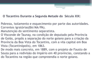 Projeto Restaurando 
Vidas - 
O Tocantins Durante a Segunda Metade do Século XIX: 
Pobreza, isolamento e esquecimento por parte das autoridades. 
Correntes igratórias(BA/MA/PA). 
Manutenção do sentimento separatista. 
O Visconde de Taunay, na condição de deputado pela Província 
de Goiás, propôs a separação do norte goiano para a criação da 
Província da Boa Vista do Tocantins, com a vila capital em Boa 
Vista (Tocantinópolis), em 1863. 
De modo mais concreto, em 1889, com o projeto de Fausto de 
Souza para a redivisão do Império em 40 províncias, constando a 
do Tocantins na região que compreendia o norte goiano. 
 