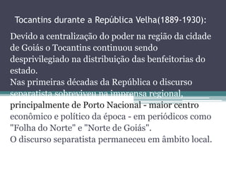 Tocantins durante a República Velha(1889-1930): 
Devido a centralização do poder na região da cidade 
de Goiás o Tocantins continuou sendo 
desprivilegiado na distribuição das benfeitorias do 
estado. 
Nas primeiras décadas da República o discurso 
separatista sobreviveu na imprensa regional, 
principalmente de Porto Nacional - maior centro 
econômico e político da época - em periódicos como 
"Folha do Norte" e "Norte de Goiás". 
O discurso separatista permaneceu em âmbito local. 
 