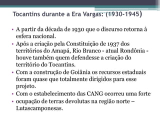 Tocantins durante a Era Vargas: Projeto Restaurando 
(1930-Vidas - 
1945) 
• A partir da década de 1930 que o discurso retorna à 
esfera nacional. 
• Após a criação pela Constituição de 1937 dos 
territórios do Amapá, Rio Branco - atual Rondônia - 
houve também quem defendesse a criação do 
território do Tocantins. 
• Com a construção de Goiânia os recursos estaduais 
foram quase que totalmente dirigidos para esse 
projeto. 
• Com o estabelecimento das CANG ocorreu uma forte 
• ocupação de terras devolutas na região norte – 
Lutascamponesas. 
 