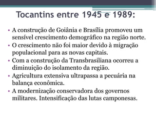 Tocantins entre 1945 Projeto Restaurando 
e Vidas - 
1989: 
• A construção de Goiânia e Brasília promoveu um 
sensível crescimento demográfico na região norte. 
• O crescimento não foi maior devido à migração 
populacional para as novas capitais. 
• Com a construção da Transbrasiliana ocorreu a 
diminuição do isolamento da região. 
• Agricultura extensiva ultrapassa a pecuária na 
balança econômica. 
• A modernização conservadora dos governos 
militares. Intensificação das lutas camponesas. 
 