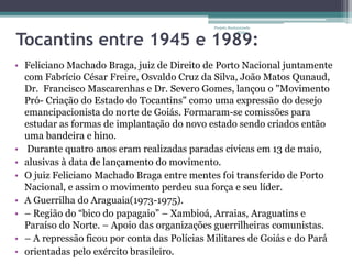 Projeto Restaurando 
Vidas - 
Tocantins entre 1945 e 1989: 
• Feliciano Machado Braga, juiz de Direito de Porto Nacional juntamente 
com Fabrício César Freire, Osvaldo Cruz da Silva, João Matos Qunaud, 
Dr. Francisco Mascarenhas e Dr. Severo Gomes, lançou o "Movimento 
Pró- Criação do Estado do Tocantins" como uma expressão do desejo 
emancipacionista do norte de Goiás. Formaram-se comissões para 
estudar as formas de implantação do novo estado sendo criados então 
uma bandeira e hino. 
• Durante quatro anos eram realizadas paradas cívicas em 13 de maio, 
• alusivas à data de lançamento do movimento. 
• O juiz Feliciano Machado Braga entre mentes foi transferido de Porto 
Nacional, e assim o movimento perdeu sua força e seu líder. 
• A Guerrilha do Araguaia(1973-1975). 
• – Região do “bico do papagaio” – Xambioá, Arraias, Araguatins e 
Paraíso do Norte. – Apoio das organizações guerrilheiras comunistas. 
• – A repressão ficou por conta das Polícias Militares de Goiás e do Pará 
• orientadas pelo exército brasileiro. 
 