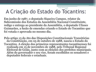 Projeto Restaurando 
Vidas - 
A Criação do Estado do Tocantins: 
Em junho de 1987, o deputado Siqueira Campos, relator da 
Subcomissão dos Estados da Assembléia Nacional Constituinte, 
redige e entrega ao presidente da Assembléia, o deputado Ulisses 
Guimarães, a fusão de emendas criando o Estado do Tocantins que 
foi votada e aprovada no mesmo dia. 
Pelo artigo 13 do Ato das Disposições Constitucionais Transitórias 
da Constituição, em 05 de outubro de 1988, nascia o Estado do 
Tocantins. A eleição dos primeiros representantes tocantinenses foi 
realizada em 15 de novembro de 1988, pelo Tribunal Regional 
Eleitoral de Goiás, junto com as eleições dos prefeitos municipais. 
Além do governador e seu vice, foram escolhidos os senadores e 
deputados federais e estaduais. 
 