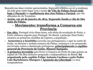 Projeto Restaurando 
Baseado nas duas versões apresentadas, Segurado solicitou Vidas - 
ao rei a mudança 
da sede para outro lugar com o nome de Vila da Palma (local onde 
hoje é Paranã) na confluência dos rios Palma e Paranã, que são 
afluentes do rio Tocantins. 
• Assim, em 26 de janeiro de 1815. Segurado funda a vila de São 
João da Palma. 
• Movimento: transforma a Comarca em 
Província 
• Em 1821, Portugal vivia clima tenso, sob efeito da revolução do Porto, a 
Corte embarca urgente para Portugal. No Brasil, o príncipe Dom Pedro 
ensaiava as primeiras medidas da ruptura, a população. 
• Aumentava a lusofobia (aversão aos portugueses), e aqui no norte de 
Goiás, na distante e isolada comarca da Palma, começava a ser preparado 
um levante contra a dominação portuguesa, principalmente o capitão-general 
da Província de Goiás: Manoel Sampaio. 
• A primeira investida para livrar a Comarca do Norte do jugo goiano na 
capital de Vila Boa inclusive propondo a independência do Brasil, foi 
organizada pelo capitão Felipe Antonio Cardoso e pelo Padre 
Luis Bartolomeu Marques ( Apóstolo da Liberdade ) e seus 
companheiros. 
 
