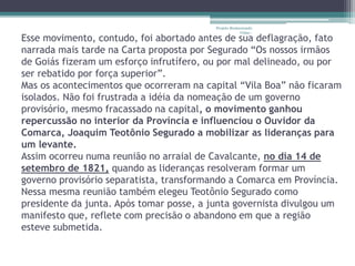 Projeto Restaurando 
Vidas - 
Esse movimento, contudo, foi abortado antes de sua deflagração, fato 
narrada mais tarde na Carta proposta por Segurado “Os nossos irmãos 
de Goiás fizeram um esforço infrutífero, ou por mal delineado, ou por 
ser rebatido por força superior”. 
Mas os acontecimentos que ocorreram na capital “Vila Boa” não ficaram 
isolados. Não foi frustrada a idéia da nomeação de um governo 
provisório, mesmo fracassado na capital, o movimento ganhou 
repercussão no interior da Província e influenciou o Ouvidor da 
Comarca, Joaquim Teotônio Segurado a mobilizar as lideranças para 
um levante. 
Assim ocorreu numa reunião no arraial de Cavalcante, no dia 14 de 
setembro de 1821, quando as lideranças resolveram formar um 
governo provisório separatista, transformando a Comarca em Província. 
Nessa mesma reunião também elegeu Teotônio Segurado como 
presidente da junta. Após tomar posse, a junta governista divulgou um 
manifesto que, reflete com precisão o abandono em que a região 
esteve submetida. 
 