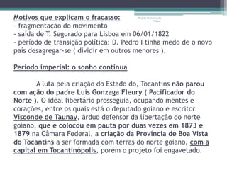 Motivos que explicam o fracasso: 
- fragmentação do movimento 
- saída de T. Segurado para Lisboa em 06/01/1822 
- período de transição política: D. Pedro I tinha medo de o novo 
país desagregar-se ( dividir em outros menores ). 
Período imperial: o sonho continua 
Projeto Restaurando 
Vidas - 
A luta pela criação do Estado do, Tocantins não parou 
com ação do padre Luís Gonzaga Fleury ( Pacificador do 
Norte ). O ideal libertário prosseguia, ocupando mentes e 
corações, entre os quais está o deputado goiano e escritor 
Visconde de Taunay, árduo defensor da libertação do norte 
goiano, que e colocou em pauta por duas vezes em 1873 e 
1879 na Câmara Federal, a criação da Província de Boa Vista 
do Tocantins a ser formada com terras do norte goiano, com a 
capital em Tocantinópolis, porém o projeto foi engavetado. 
 