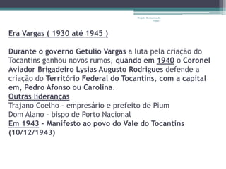 Era Vargas ( 1930 até 1945 ) 
Projeto Restaurando 
Vidas - 
Durante o governo Getulio Vargas a luta pela criação do 
Tocantins ganhou novos rumos, quando em 1940 o Coronel 
Aviador Brigadeiro Lysias Augusto Rodrigues defende a 
criação do Território Federal do Tocantins, com a capital 
em, Pedro Afonso ou Carolina. 
Outras lideranças 
Trajano Coelho – empresário e prefeito de Pium 
Dom Alano – bispo de Porto Nacional 
Em 1943 – Manifesto ao povo do Vale do Tocantins 
(10/12/1943) 
 