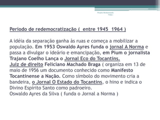 Projeto Restaurando 
Vidas - 
Período de redemocratização ( entre 1945 1964 ) 
A idéia da separação ganha às ruas e começa a mobilizar a 
população. Em 1953 Oswaldo Ayres funda o jornal A Norma e 
passa a divulgar o ideário e emancipação, em Pium o jornalista 
Trajano Coelho Lança o Jornal Eco do Tocantins. 
Juiz de direito Feliciano Machado Braga ( organiza em 13 de 
maio de 1956 um documento conhecido como Manifesto 
Tocantinense a Nação. Como símbolo do movimento cria a 
bandeira, o Jornal O Estado do Tocantins, o hino e indica o 
Divino Espírito Santo como padroeiro. 
Oswaldo Ayres da Silva ( funda o Jornal a Norma ) 
 