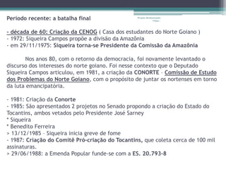Período recente: a batalha final 
Projeto Restaurando 
Vidas - 
- década de 60: Criação da CENOG ( Casa dos estudantes do Norte Goiano ) 
- 1972: Siqueira Campos propõe a divisão da Amazônia 
- em 29/11/1975: Siqueira torna-se Presidente da Comissão da Amazônia 
Nos anos 80, com o retorno da democracia, foi novamente levantado o 
discurso dos interesses do norte goiano. Foi nesse contexto que o Deputado 
Siqueira Campos articulou, em 1981, a criação da CONORTE – Comissão de Estudo 
dos Problemas do Norte Goiano, com o propósito de juntar os nortenses em torno 
da luta emancipatória. 
- 1981: Criação da Conorte 
- 1985: São apresentados 2 projetos no Senado propondo a criação do Estado do 
Tocantins, ambos vetados pelo Presidente José Sarney 
* Siqueira 
* Benedito Ferreira 
> 13/12/1985 – Siqueira inicia greve de fome 
- 1987: Criação do Comitê Pró-criação do Tocantins, que coleta cerca de 100 mil 
assinaturas. 
> 29/06/1988: a Emenda Popular funde-se com a ES. 20.793-8 
 