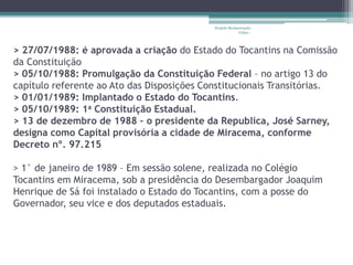 Projeto Restaurando 
Vidas - 
> 27/07/1988: é aprovada a criação do Estado do Tocantins na Comissão 
da Constituição 
> 05/10/1988: Promulgação da Constituição Federal – no artigo 13 do 
capítulo referente ao Ato das Disposições Constitucionais Transitórias. 
> 01/01/1989: Implantado o Estado do Tocantins. 
> 05/10/1989: 1a Constituição Estadual. 
> 13 de dezembro de 1988 – o presidente da Republica, José Sarney, 
designa como Capital provisória a cidade de Miracema, conforme 
Decreto nº. 97.215 
> 1° de janeiro de 1989 – Em sessão solene, realizada no Colégio 
Tocantins em Miracema, sob a presidência do Desembargador Joaquim 
Henrique de Sá foi instalado o Estado do Tocantins, com a posse do 
Governador, seu vice e dos deputados estaduais. 
 