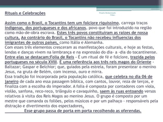 Rituais e Celebrações 
Projeto Restaurando 
Vidas - 
Assim como o Brasil, o Tocantins tem um folclore riquíssimo, carrega traços 
indígenas, dos portugueses e dos africanos, povo que foi introduzido na região 
como mão-de-obra escrava. Estes três povos constituíram as raízes de nossa 
cultura, Ao contrário do Brasil, o Tocantins não recebeu influencias dos 
imigrantes de outros países, como Itália e Alemanha. 
Com esses três elementos cresceram as manifestações culturais, e hoje as festas, 
lendas e danças vivem na lembrança e na expressão do dia- a -dia do tocantinense. 
Entre elas se destacam:Folia de Reis - É um ritual de fé e folclore, trazida pelos 
portugueses no século XVIII. É uma referência aos três reis magos do Oriente - 
Baltazar; Gaspar e Belchior; que, guiados pela estrela, foram presentear o menino 
Jesus, na gruta de Belém, com incenso, ouro e mirra. 
Essa tradição foi incorporada pela população católica, que celebra no dia 06 de 
janeiro de cada ano essa passagem bíblica, com cantos, louvor, reza de terços, e 
finaliza com a escolha do imperador. A folia é composta por contadores com viola, 
violão, sanfona, reco-reco, triângulo e cavaquinho, saem às ruas entoando versos 
relativos à visita dos Reis Magos ao menino Jesus. O grupo é composto por um 
mestre que comanda os foliões, pelos músicos e por um palhaço - responsáveis pela 
distração e divertimento dos espectadores. 
Esse grupo passa de porta em porta recolhendo as oferendas. 
 