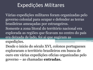 Expedições Militares 
Várias expedições militares foram organizadas pelo 
governo colonial para ocupar e defender as terras 
brasileiras ameaçadas por estrangeiros. 
Somente a zona litoral do território nacional era 
explorada as regiões que ficavam no centro do país 
era deixada de lado, foi ai que sugiram as 
expedições. 
Desde o inicio do século XVI, colonos portugueses 
exploraram o território brasileiros em busca de 
ouro em várias expedições oficias organizadas pelo 
governo – as chamadas entradas. 
 