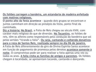 Projeto Restaurando 
Vidas - 
Os foliões carregam a bandeira, um estandarte de madeira enfeitada 
com motivos religiosos. 
O ponto alto da festa acontece - quando dois grupos se encontram e 
juntos caminham em direção ao presépio da festa, ponto final da 
caminhada. 
Diz a história: No Brasil, a Folia de Reis chegou ao século XVIII, com 
caráter mais religioso do que de diversão. No Tocantins, os foliões de 
reis, têm os alferes como responsáveis pela condução da bandeira que sol 
pelos sertões “tirando a folia”. Ou seja, cantando e colhendo donativos 
para o reza de Santos Reis, realizada sempre no dia 06 de janeiro. 
A Folia de Reis diferentemente do giro do Divino Espírito Santo acontece 
em função de pagamento de promessa pelos devotos acontece somente à 
noite. O compromisso pode ser para realizar a folia apenas uma vez ou 
todos os anos. A folia visita as famílias de amigos e parentes. Os foliões 
chegam à localidade, se apresentam tocando, cantando e dançando. 
 