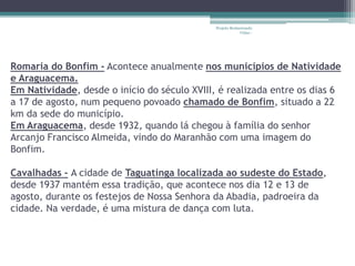 Projeto Restaurando 
Vidas - 
Romaria do Bonfim - Acontece anualmente nos municípios de Natividade 
e Araguacema. 
Em Natividade, desde o início do século XVIII, é realizada entre os dias 6 
a 17 de agosto, num pequeno povoado chamado de Bonfim, situado a 22 
km da sede do município. 
Em Araguacema, desde 1932, quando lá chegou à família do senhor 
Arcanjo Francisco Almeida, vindo do Maranhão com uma imagem do 
Bonfim. 
Cavalhadas - A cidade de Taguatinga localizada ao sudeste do Estado, 
desde 1937 mantém essa tradição, que acontece nos dia 12 e 13 de 
agosto, durante os festejos de Nossa Senhora da Abadia, padroeira da 
cidade. Na verdade, é uma mistura de dança com luta. 
 