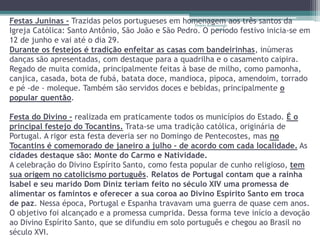 Festas Juninas - Trazidas pelos portugueses em homenagem aos três santos da 
Projeto Restaurando 
Igreja Católica: Santo Antônio, São João e São Pedro. O período Vidas - 
festivo inicia-se em 
12 de junho e vai até o dia 29. 
Durante os festejos é tradição enfeitar as casas com bandeirinhas, inúmeras 
danças são apresentadas, com destaque para a quadrilha e o casamento caipira. 
Regado de muita comida, principalmente feitas à base de milho, como pamonha, 
canjica, casada, bota de fubá, batata doce, mandioca, pipoca, amendoim, torrado 
e pé -de - moleque. Também são servidos doces e bebidas, principalmente o 
popular quentão. 
Festa do Divino - realizada em praticamente todos os municípios do Estado. É o 
principal festejo do Tocantins. Trata-se uma tradição católica, originária de 
Portugal. A rigor esta festa deveria ser no Domingo de Pentecostes, mas no 
Tocantins é comemorado de janeiro a julho - de acordo com cada localidade. As 
cidades destaque são: Monte do Carmo e Natividade. 
A celebração do Divino Espírito Santo, como festa popular de cunho religioso, tem 
sua origem no catolicismo português. Relatos de Portugal contam que a rainha 
Isabel e seu marido Dom Diniz teriam feito no século XIV uma promessa de 
alimentar os famintos e oferecer a sua coroa ao Divino Espírito Santo em troca 
de paz. Nessa época, Portugal e Espanha travavam uma guerra de quase cem anos. 
O objetivo foi alcançado e a promessa cumprida. Dessa forma teve início a devoção 
ao Divino Espírito Santo, que se difundiu em solo português e chegou ao Brasil no 
século XVI. 
 