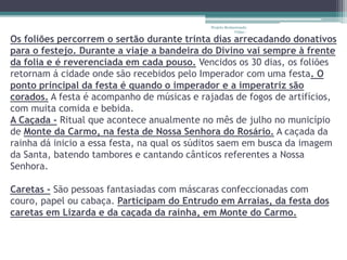 Projeto Restaurando 
Vidas - 
Os foliões percorrem o sertão durante trinta dias arrecadando donativos 
para o festejo. Durante a viaje a bandeira do Divino vai sempre à frente 
da folia e é reverenciada em cada pouso. Vencidos os 30 dias, os foliões 
retornam á cidade onde são recebidos pelo Imperador com uma festa. O 
ponto principal da festa é quando o imperador e a imperatriz são 
corados. A festa é acompanho de músicas e rajadas de fogos de artifícios, 
com muita comida e bebida. 
A Caçada - Ritual que acontece anualmente no mês de julho no município 
de Monte da Carmo, na festa de Nossa Senhora do Rosário. A caçada da 
rainha dá inicio a essa festa, na qual os súditos saem em busca da imagem 
da Santa, batendo tambores e cantando cânticos referentes a Nossa 
Senhora. 
Caretas - São pessoas fantasiadas com máscaras confeccionadas com 
couro, papel ou cabaça. Participam do Entrudo em Arraias, da festa dos 
caretas em Lizarda e da caçada da rainha, em Monte do Carmo. 
 