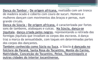 Projeto Restaurando 
Vidas - 
Dança do Tambor - De origem africana, realizado com um tronco 
de madeira ocado e coberto com couro de sucuri. Homens e 
mulheres dançam com movimentos dos braços e pernas, num 
grande circulo. 
Dança da Súscia - De origem africana, é caracterizada por fortes 
sons de tambores, atabaques e cuícas. Na Súscia, dança-se 
jiquitaia, dança criada pelos negros, representando a retirada das 
formigas jiquitaia que invadiam os corpos dos escravos. A dança 
traz a marca da sensualidade, com toques em determinadas partes 
dos corpos dos dançantes. 
Também conhecida como Súcia ou Suça, a Súscia é dançada no 
folclore de Paranã, Santa Rosa do Tocantins, Monte do Carmo, 
Natividade, Conceição do Tocantins, Peixe, Tocantinópolis e 
outras cidades do interior tocantinense. 
 