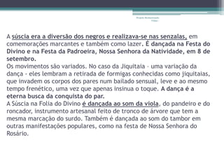 Projeto Restaurando 
Vidas - 
A súscia era a diversão dos negros e realizava-se nas senzalas, em 
comemorações marcantes e também como lazer. É dançada na Festa do 
Divino e na Festa da Padroeira, Nossa Senhora da Natividade, em 8 de 
setembro. 
Os movimentos são variados. No caso da Jiquitaia – uma variação da 
dança - eles lembram a retirada de formigas conhecidas como jiquitaias, 
que invadem os corpos dos pares num bailado sensual, leve e ao mesmo 
tempo frenético, uma vez que apenas insinua o toque. A dança é a 
eterna busca da conquista do par. 
A Súscia na Folia do Divino é dançada ao som da viola, do pandeiro e do 
roncador, instrumento artesanal feito de tronco de árvore que tem a 
mesma marcação do surdo. Também é dançada ao som do tambor em 
outras manifestações populares, como na festa de Nossa Senhora do 
Rosário. 
 