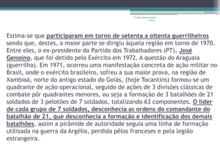 Projeto Restaurando 
Vidas - 
Estima-se que participaram em torno de setenta a oitenta guerrilheiros 
sendo que, destes, a maior parte se dirigiu àquela região em torno de 1970. 
Entre eles, o ex-presidente do Partido dos Trabalhadores (PT), José 
Genoíno, que foi detido pelo Exército em 1972. A questão do Araguaia 
(guerrilha). Em 1971, ocorreu uma manifestação concreta de ação militar no 
Brasil, onde o exército brasileiro, sofreu a sua maior prova, na região de 
Xambioá, norte do antigo estado do Goiás, (hoje Tocantins) formou-se um 
quadrante de ação operacional, seguido de ações de 3 divisões clássicas de 
combate pôr quadrantes menores, ou seja a formação de 3 batalhões de 21 
soldados de 3 pelotões de 7 soldados, totalizando 63 componentes. O líder 
de cada grupo de 7 soldados, desconhecia as ordens do comandante do 
batalhão de 21, que desconhecia a formação e identificação dos demais 
batalhões, assim a pirâmide de autoridade seguia uma linha de formação 
utilizada na guerra da Argélia, perdida pêlos franceses e pela legião 
estrangeira. 
 