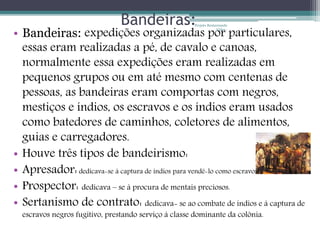 Bandeiras: 
expedições organizadas Projeto Restaurando 
• Bandeiras: por Vidas - 
particulares, 
essas eram realizadas a pé, de cavalo e canoas, 
normalmente essa expedições eram realizadas em 
pequenos grupos ou em até mesmo com centenas de 
pessoas, as bandeiras eram comportas com negros, 
mestiços e índios, os escravos e os índios eram usados 
como batedores de caminhos, coletores de alimentos, 
guias e carregadores. 
• Houve três tipos de bandeirismo: 
• Apresador: dedicava-se á captura de índios para vendê-lo como escravos: 
• Prospector: dedicava – se á procura de mentais preciosos. 
• Sertanismo de contrato: dedicava- se ao combate de índios e á captura de 
escravos negros fugitivo, prestando serviço á classe dominante da colônia. 
 