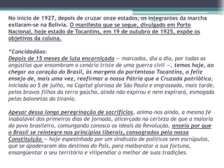 No início de 1927, depois de cruzar onze estados, Projeto os Restaurando 
integrantes da marcha 
Vidas - 
exilaram-se na Bolívia. O manifesto que se segue, divulgado em Porto 
Nacional, hoje estado de Tocantins, em 19 de outubro de 1925, expõe os 
objetivos da coluna. 
“Concidadãos: 
Depois de 15 meses de luta encarniçada — marcados, dia a dia, por todas as 
angústias que ensombram o cenário triste de uma guerra civil —, temos hoje, ao 
chegar ao coração do Brasil, às margens do portentoso Tocantins, o feliz 
ensejo de, mais uma vez, reafirmar a nossa Pátria que a Cruzada patriótica, 
iniciada ao 5 de julho, na Capital gloriosa de São Paulo e engrossada, mais tarde, 
pelos bravos filhos da terra gaúcha, ainda não expirou e nem expirará, esmagada 
pelas baionetas da tirania. 
Apesar dessa longa peregrinação de sacrifícios, anima-nos ainda, a mesma fé 
inabalável dos primeiros dias de jornada, alicerçada na certeza de que a maioria 
do povo brasileiro, comungando conosco os ideais da Revolução, anseia por que 
o Brasil se reintegre nos princípios liberais, consagrados pela nossa 
Constituição — hoje espezinhada por um sindicato de políticos sem escrúpulos, 
que se apoderaram dos destinos do País, para malbaratar a sua fortuna, 
ensangüentar o seu território e vilipendiar o melhor de suas tradições. 
 