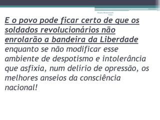 Projeto Restaurando 
Vidas - 
E o povo pode ficar certo de que os 
soldados revolucionários não 
enrolarão a bandeira da Liberdade 
enquanto se não modificar esse 
ambiente de despotismo e intolerância 
que asfixia, num delírio de opressão, os 
melhores anseios da consciência 
nacional! 
 