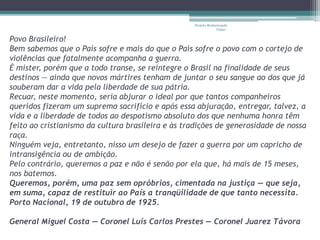 Projeto Restaurando 
Vidas - 
Povo Brasileiro! 
Bem sabemos que o País sofre e mais do que o País sofre o povo com o cortejo de 
violências que fatalmente acompanha a guerra. 
É mister, porém que a todo transe, se reintegre o Brasil na finalidade de seus 
destinos — ainda que novos mártires tenham de juntar o seu sangue ao dos que já 
souberam dar a vida pela liberdade de sua pátria. 
Recuar, neste momento, seria abjurar o ideal por que tantos companheiros 
queridos fizeram um supremo sacrifício e após essa abjuração, entregar, talvez, a 
vida e a liberdade de todos ao despotismo absoluto dos que nenhuma honra têm 
feito ao cristianismo da cultura brasileira e às tradições de generosidade de nossa 
raça. 
Ninguém veja, entretanto, nisso um desejo de fazer a guerra por um capricho de 
intransigência ou de ambição. 
Pelo contrário, queremos a paz e não é senão por ela que, há mais de 15 meses, 
nos batemos. 
Queremos, porém, uma paz sem opróbrios, cimentada na justiça — que seja, 
em suma, capaz de restituir ao País a tranqüilidade de que tanto necessita. 
Porto Nacional, 19 de outubro de 1925. 
General Miguel Costa — Coronel Luís Carlos Prestes — Coronel Juarez Távora 
 