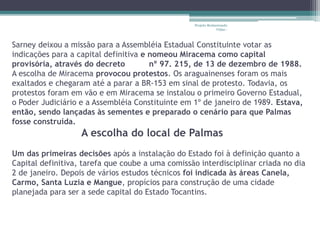 Projeto Restaurando 
Vidas - 
Sarney deixou a missão para a Assembléia Estadual Constituinte votar as 
indicações para a capital definitiva e nomeou Miracema como capital 
provisória, através do decreto nº 97. 215, de 13 de dezembro de 1988. 
A escolha de Miracema provocou protestos. Os araguainenses foram os mais 
exaltados e chegaram até a parar a BR-153 em sinal de protesto. Todavia, os 
protestos foram em vão e em Miracema se instalou o primeiro Governo Estadual, 
o Poder Judiciário e a Assembléia Constituinte em 1º de janeiro de 1989. Estava, 
então, sendo lançadas às sementes e preparado o cenário para que Palmas 
fosse construída. 
A escolha do local de Palmas 
Um das primeiras decisões após a instalação do Estado foi à definição quanto a 
Capital definitiva, tarefa que coube a uma comissão interdisciplinar criada no dia 
2 de janeiro. Depois de vários estudos técnicos foi indicada às áreas Canela, 
Carmo, Santa Luzia e Mangue, propícios para construção de uma cidade 
planejada para ser a sede capital do Estado Tocantins. 
 