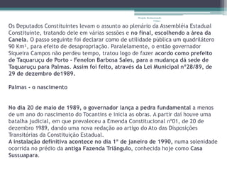 Projeto Restaurando 
Vidas - 
Os Deputados Constituintes levam o assunto ao plenário da Assembléia Estadual 
Constituinte, tratando dele em várias sessões e no final, escolhendo a área da 
Canela. O passo seguinte foi declarar como de utilidade pública um quadrilátero 
90 Km², para efeito de desapropriação. Paralelamente, o então governador 
Siqueira Campos não perdeu tempo, tratou logo de fazer acordo como prefeito 
de Taquaruçu de Porto - Fenelon Barbosa SaIes, para a mudança dá sede de 
Taquaruçu para Palmas. Assim foi feito, através da Lei Municipal nº28/89, de 
29 de dezembro de1989. 
Palmas - o nascimento 
No dia 20 de maio de 1989, o governador lança a pedra fundamental a menos 
de um ano do nascimento do Tocantins e inicia as obras. A partir daí houve uma 
batalha judicial, em que prevaleceu a Emenda Constitucional nº01, de 20 de 
dezembro 1989, dando uma nova redação ao artigo do Ato das Disposições 
Transitórias da Constituição Estadual. 
A instalação definitiva acontece no dia 1º de janeiro de 1990, numa solenidade 
ocorrida no prédio da antiga Fazenda Triângulo, conhecida hoje como Casa 
Sussuapara. 
 