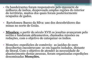 • Os bandeirantes foram responsáveis pelo Projeto Restaurando 
massacre de 
Vidas - 
milhares de índios, despovoado amplas regiões do interior 
do território, muitos dos quais foram posteriormente 
ocupados de gados. 
• Bartolomeu Bueno da Silva: uns dos descobridores das 
minas no norte de Goiás. 
• Missões: a partir do século XVII os jesuítas avançaram pelo 
sertão e fundaram aldeamentos, chamados missões ou 
reduções, com o objetivo de catequizar os índios. 
• Monções: expedições de comércio: as jazidas de ouro 
descobertas encontravam- se em lugares isolados, distante 
do litoral. Com o objetivo de atender ás necessidade de 
abastecimento destas pessoas, foram organizadas expedições 
denominadas Monções. 
 