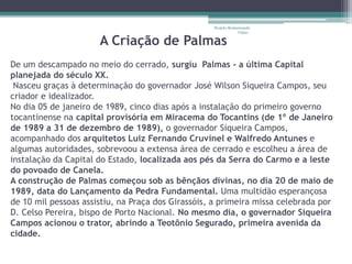 Projeto Restaurando 
A Criação de Palmas 
Vidas - 
De um descampado no meio do cerrado, surgiu Palmas - a última Capital 
planejada do século XX. 
Nasceu graças à determinação do governador José Wilson Siqueira Campos, seu 
criador e idealizador. 
No dia 05 de janeiro de 1989, cinco dias após a instalação do primeiro governo 
tocantinense na capital provisória em Miracema do Tocantins (de 1º de Janeiro 
de 1989 a 31 de dezembro de 1989), o governador Siqueira Campos, 
acompanhado dos arquitetos Luiz Fernando Cruvinel e Walfredo Antunes e 
algumas autoridades, sobrevoou a extensa área de cerrado e escolheu a área de 
instalação da Capital do Estado, localizada aos pés da Serra do Carmo e a leste 
do povoado de Canela. 
A construção de Palmas começou sob as bênçãos divinas, no dia 20 de maio de 
1989, data do Lançamento da Pedra Fundamental. Uma multidão esperançosa 
de 10 mil pessoas assistiu, na Praça dos Girassóis, a primeira missa celebrada por 
D. Celso Pereira, bispo de Porto Nacional. No mesmo dia, o governador Siqueira 
Campos acionou o trator, abrindo a Teotônio Segurado, primeira avenida da 
cidade. 
 