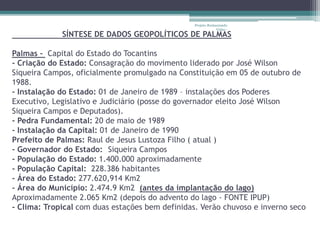 Projeto Restaurando 
Vidas - 
SÍNTESE DE DADOS GEOPOLÍTICOS DE PALMAS 
Palmas – Capital do Estado do Tocantins 
- Criação do Estado: Consagração do movimento liderado por José Wilson 
Siqueira Campos, oficialmente promulgado na Constituição em 05 de outubro de 
1988. 
- Instalação do Estado: 01 de Janeiro de 1989 – instalações dos Poderes 
Executivo, Legislativo e Judiciário (posse do governador eleito José Wilson 
Siqueira Campos e Deputados). 
- Pedra Fundamental: 20 de maio de 1989 
- Instalação da Capital: 01 de Janeiro de 1990 
Prefeito de Palmas: Raul de Jesus Lustoza Filho ( atual ) 
- Governador do Estado: Siqueira Campos 
- População do Estado: 1.400.000 aproximadamente 
- População Capital: 228.386 habitantes 
- Área do Estado: 277.620,914 Km2 
- Área do Município: 2.474.9 Km2 (antes da implantação do lago) 
Aproximadamente 2.065 Km2 (depois do advento do lago - FONTE IPUP) 
- Clima: Tropical com duas estações bem definidas. Verão chuvoso e inverno seco 
 