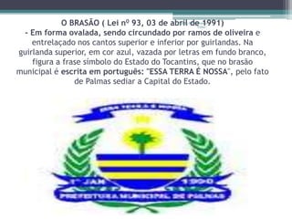 O BRASÃO ( Lei n0 93, 03 de abril Projeto Restaurando 
de 1991) 
Vidas - 
- Em forma ovalada, sendo circundado por ramos de oliveira e 
entrelaçado nos cantos superior e inferior por guirlandas. Na 
guirlanda superior, em cor azul, vazada por letras em fundo branco, 
figura a frase símbolo do Estado do Tocantins, que no brasão 
municipal é escrita em português: "ESSA TERRA É NOSSA", pelo fato 
de Palmas sediar a Capital do Estado. 
 