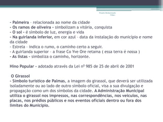 Projeto Restaurando 
Vidas - 
- Palmeira – relacionada ao nome da cidade 
- Os ramos de oliveira – simbolizam a vitória, conquista 
- O sol – é símbolo de luz, energia e vida 
- Na guirlanda inferior, em cor azul – data da instalação do município e nome 
da cidade 
- Estrela – indica o rumo, o caminho certo a seguir. 
- A guirlanda superior – a frase Co Yve Ore retama ( essa terra é nossa ) 
- As listas – simboliza o caminho, horizonte. 
Hino Popular – adotado através da Lei n0 985 de 25 de abril de 2001 
O Girassol 
- Símbolo turístico de Palmas, a imagem do girassol, que deverá ser utilizada 
isoladamente ou ao lado de outro símbolo oficial, visa a sua divulgação e 
propagação como um dos símbolos da cidade. A Administração Municipal 
utiliza o girassol nos impressos, nas correspondências, nos veículos, nas 
placas, nos prédios públicos e nos eventos oficiais dentro ou fora dos 
limites do Município. 
 