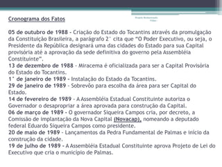 Cronograma dos Fatos 
Projeto Restaurando 
Vidas - 
05 de outubro de 1988 - Criação do Estado do Tocantins através da promulgação 
da Constituição Brasileira, a parágrafo 2° cita que “O Poder Executivo, ou seja, o 
Presidente da República designará uma das cidades do Estado para sua Capital 
provisória até a aprovação da sede definitiva do governo pela Assembléia 
Constituinte”. 
13 de dezembro de 1988 - Miracema é oficializada para ser a Capital Provisória 
do Estado do Tocantins. 
1° de janeiro de 1989 - Instalação do Estado da Tocantins. 
29 de janeiro de 1989 - Sobrevôo para escolha da área para ser Capital do 
Estado. 
14 de fevereiro de 1989 - A Assembléia Estadual Constituinte autoriza o 
Governador o desapropriar a área aprovada para construção da Capital. 
06 de março de 1989 - O governador Siqueira Campos cria, por decreto, a 
Comissão de implantação da Nova Capital (Novacap), nomeando a deputado 
federal Eduardo Siqueira Campos como presidente. 
20 de maio de 1989 - Lançamentos da Pedra Fundamental de Palmas e início da 
construção da cidade. 
19 de julho de 1989 - A Assembléia Estadual Constituinte aprova Projeto de Lei do 
Executivo que cria o município de Palmas. 
 