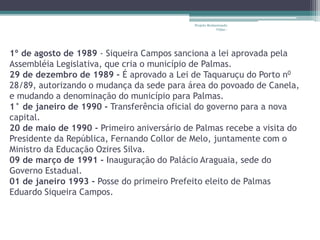 Projeto Restaurando 
Vidas - 
1º de agosto de 1989 - Siqueira Campos sanciona a lei aprovada pela 
Assembléia Legislativa, que cria o município de Palmas. 
29 de dezembro de 1989 - É aprovado a Lei de Taquaruçu do Porto n0 
28/89, autorizando o mudança da sede para área do povoado de Canela, 
e mudando a denominação do município para Palmas. 
1° de janeiro de 1990 - Transferência oficial do governo para a nova 
capital. 
20 de maio de 1990 - Primeiro aniversário de Palmas recebe a visita do 
Presidente da República, Fernando Collor de Melo, juntamente com o 
Ministro da Educação Ozires Silva. 
09 de março de 1991 - Inauguração do Palácio Araguaia, sede do 
Governo Estadual. 
01 de janeiro 1993 - Posse do primeiro Prefeito eleito de Palmas 
Eduardo Siqueira Campos. 
 