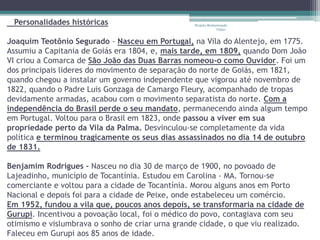 Personalidades históricas 
Projeto Restaurando 
Vidas - 
Joaquim Teotônio Segurado - Nasceu em Portugal, na Vila do Alentejo, em 1775. 
Assumiu a Capitania de Goiás era 1804, e, mais tarde, em 1809, quando Dom João 
VI criou a Comarca de São João das Duas Barras nomeou-o como Ouvidor. Foi um 
dos principais lideres do movimento de separação do norte de Goiás, em 1821, 
quando chegou a instalar um governo independente que vigorou até novembro de 
1822, quando o Padre Luis Gonzaga de Camargo Fleury, acompanhado de tropas 
devidamente armadas, acabou com o movimento separatista do norte. Com a 
independência do Brasil perde o seu mandato, permanecendo ainda algum tempo 
em Portugal. Voltou para o Brasil em 1823, onde passou a viver em sua 
propriedade perto da Vila da Palma. Desvinculou-se completamente da vida 
política e terminou tragicamente os seus dias assassinados no dia 14 de outubro 
de 1831. 
Benjamim Rodrigues - Nasceu no dia 30 de março de 1900, no povoado de 
Lajeadinho, município de Tocantínia. Estudou em Carolina - MA. Tornou-se 
comerciante e voltou para a cidade de Tocantínia. Morou alguns anos em Porto 
Nacional e depois foi para a cidade de Peixe, onde estabeleceu um comércio. 
Em 1952, fundou a vila que, poucos anos depois, se transformaria na cidade de 
Gurupi. Incentivou a povoação local, foi o médico do povo, contagiava com seu 
otimismo e vislumbrava o sonho de criar urna grande cidade, o que viu realizado. 
Faleceu em Gurupi aos 85 anos de idade. 
 