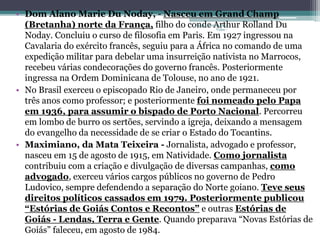 • Dom Alano Marie Du Noday, - Nasceu em Grand Champ 
(Bretanha) norte da França, filho do conde Projeto Restaurando 
Arthur Rolland Du 
Vidas - 
Noday. Concluiu o curso de filosofia em Paris. Em 1927 ingressou na 
Cavalaria do exército francês, seguiu para a África no comando de uma 
expedição militar para debelar uma insurreição nativista no Marrocos, 
recebeu várias condecorações do governo francês. Posteriormente 
ingressa na Ordem Dominicana de Tolouse, no ano de 1921. 
• No Brasil exerceu o episcopado Rio de Janeiro, onde permaneceu por 
três anos como professor; e posteriormente foi nomeado pelo Papa 
em 1936, para assumir o bispado de Porto Nacional. Percorreu 
em lombo de burro os sertões, servindo a igreja, deixando a mensagem 
do evangelho da necessidade de se criar o Estado do Tocantins. 
• Maximiano, da Mata Teixeira - Jornalista, advogado e professor, 
nasceu em 15 de agosto de 1915, em Natividade. Como jornalista 
contribuiu com a criação e divulgação de diversas campanhas, como 
advogado, exerceu vários cargos públicos no governo de Pedro 
Ludovico, sempre defendendo a separação do Norte goiano. Teve seus 
direitos políticos cassados em 1979. Posteriormente publicou 
“Estórias de Goiás Contos e Recontos” e outras Estórias de 
Goiás - Lendas, Terra e Gente. Quando preparava “Novas Estórias de 
Goiás” faleceu, em agosto de 1984. 
 