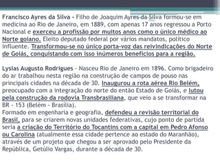 Francisco Ayres da Silva - Filho de Joaquim Ayres Projeto da Restaurando 
Silva formou-se em 
Vidas - 
medicina ao Rio de Janeiro, em 1889, com apenas 17 anos regressou a Porto 
Nacional e exerceu a profissão por muitos anos como o único médico ao 
Norte goiano. Eleito deputado federal por vários mandatos, político 
influente. Transformou-se no único porta-voz das reivindicações do Norte 
de Goiás, conquistando com isso inúmeros benefícios para a região. 
Lysias Augusto Rodrigues - Nasceu Rio de Janeiro em 1896. Como brigadeiro 
do ar trabalhou nesta região na construção de campos de pouso nas 
principais cidades na década de 30. Inaugurou a rota aérea Rio Belém, 
preocupado com a integração do norte do então Estado de Goiás, e lutou 
pela construção da rodovia Transbrasiliana, que veio a se transformar na 
BR - 153 (Belém - Brasília). 
Formado em engenharia e geografia, defendeu a revisão territorial do 
Brasil, para se criarem novas unidades federativas, cujo ponto de partida 
seria a criação do Território do Tocantins com a capital em Pedro Afonso 
ou Carolina (atualmente essa cidade pertence ao estado do Maranhão), 
através de um projeto que chegou a ser aprovado pelo Presidente da 
República, Getúlio Vargas, durante a década de 30. 
 