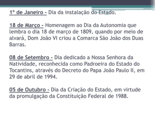 1º de Janeiro - Dia da instalação do Projeto Estado. 
Restaurando 
Vidas - 
18 de Março - Homenagem ao Dia da Autonomia que 
lembra o dia 18 de março de 1809, quando por meio de 
alvará, Dom João VI criou a Comarca São João dos Duas 
Barras. 
08 de Setembro - Dia dedicado a Nossa Senhora da 
Natividade, reconhecida como Padroeira do Estado do 
Tocantins, através do Decreto do Papa João Paulo II, em 
29 de abril de 1994. 
05 de Outubro - Dia da Criação do Estado, em virtude 
da promulgação da Constituição Federal de 1988. 
 